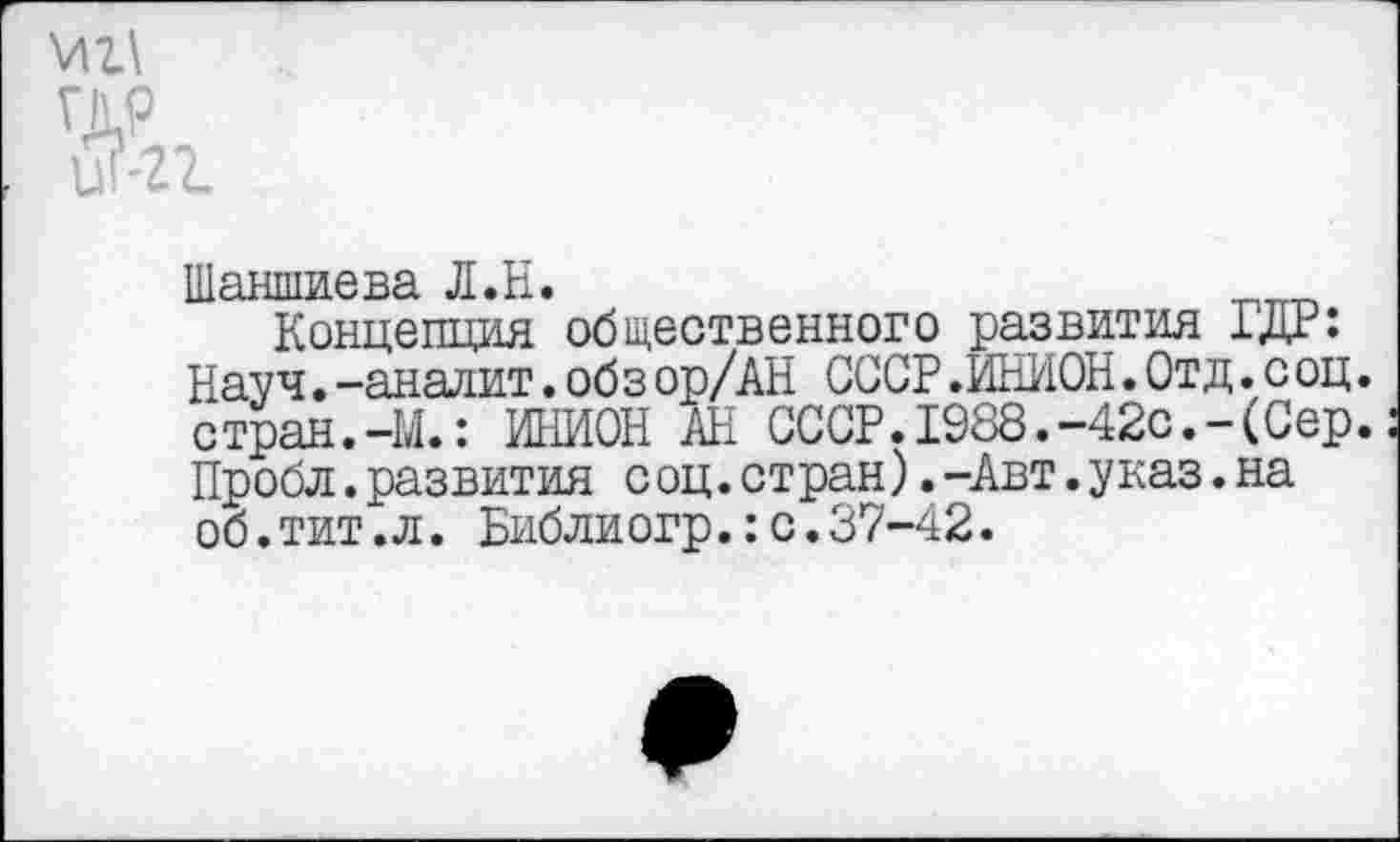 ﻿мг\
гдр
1 И-/ /
Шаншиева Л.Н.	___
Концепция общественного развития ГДР: Науч. -аналит. обз ор/АН СССР .ИНИОН. Отд .соц. стран.-М.: ИНИОН АН СССР.1988.-42с.-(Сер. Пробл.развития соц.стран).-Авт.указ.на об.тит.л. Библиогр.:с.37-42.